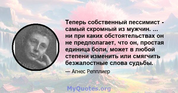 Теперь собственный пессимист - самый скромный из мужчин. ... ни при каких обстоятельствах он не предполагает, что он, простая единица боли, может в любой степени изменить или смягчить безжалостные слова судьбы.