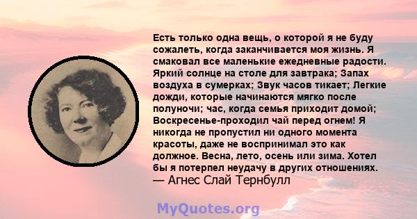 Есть только одна вещь, о которой я не буду сожалеть, когда заканчивается моя жизнь. Я смаковал все маленькие ежедневные радости. Яркий солнце на столе для завтрака; Запах воздуха в сумерках; Звук часов тикает; Легкие