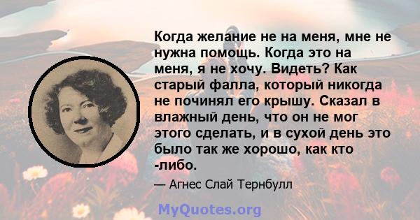 Когда желание не на меня, мне не нужна помощь. Когда это на меня, я не хочу. Видеть? Как старый фалла, который никогда не починял его крышу. Сказал в влажный день, что он не мог этого сделать, и в сухой день это было