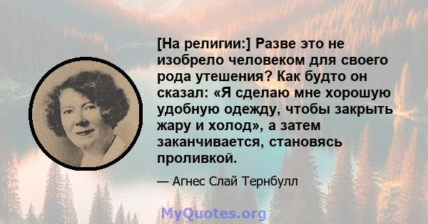 [На религии:] Разве это не изобрело человеком для своего рода утешения? Как будто он сказал: «Я сделаю мне хорошую удобную одежду, чтобы закрыть жару и холод», а затем заканчивается, становясь проливкой.