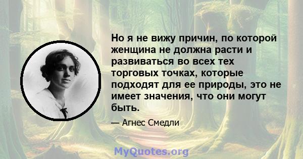 Но я не вижу причин, по которой женщина не должна расти и развиваться во всех тех торговых точках, которые подходят для ее природы, это не имеет значения, что они могут быть.