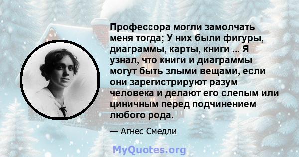 Профессора могли замолчать меня тогда; У них были фигуры, диаграммы, карты, книги ... Я узнал, что книги и диаграммы могут быть злыми вещами, если они зарегистрируют разум человека и делают его слепым или циничным перед 