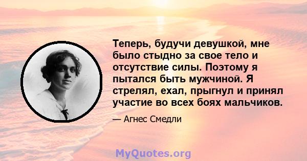 Теперь, будучи девушкой, мне было стыдно за свое тело и отсутствие силы. Поэтому я пытался быть мужчиной. Я стрелял, ехал, прыгнул и принял участие во всех боях мальчиков.