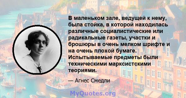 В маленьком зале, ведущей к нему, была стойка, в которой находилась различные социалистические или радикальные газеты, участки и брошюры в очень мелком шрифте и на очень плохой бумаге. Испытываемые предметы были