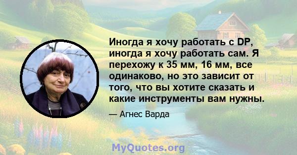 Иногда я хочу работать с DP, иногда я хочу работать сам. Я перехожу к 35 мм, 16 мм, все одинаково, но это зависит от того, что вы хотите сказать и какие инструменты вам нужны.