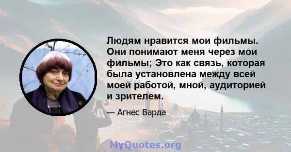 Людям нравится мои фильмы. Они понимают меня через мои фильмы; Это как связь, которая была установлена ​​между всей моей работой, мной, аудиторией и зрителем.