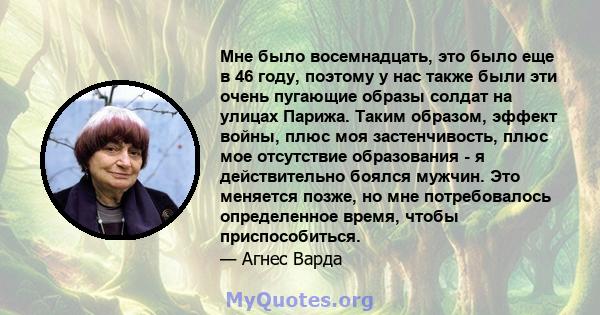 Мне было восемнадцать, это было еще в 46 году, поэтому у нас также были эти очень пугающие образы солдат на улицах Парижа. Таким образом, эффект войны, плюс моя застенчивость, плюс мое отсутствие образования - я