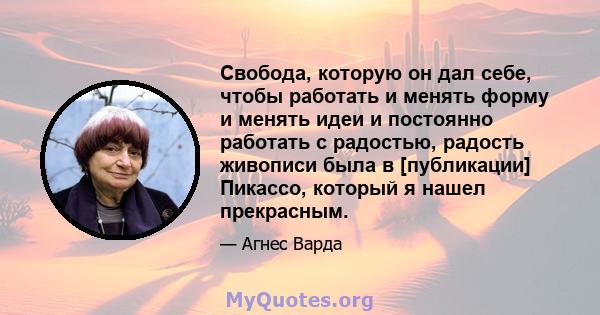 Свобода, которую он дал себе, чтобы работать и менять форму и менять идеи и постоянно работать с радостью, радость живописи была в [публикации] Пикассо, который я нашел прекрасным.