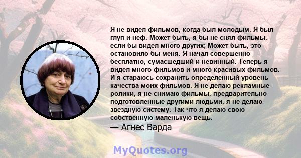 Я не видел фильмов, когда был молодым. Я был глуп и неф. Может быть, я бы не снял фильмы, если бы видел много других; Может быть, это остановило бы меня. Я начал совершенно бесплатно, сумасшедший и невинный. Теперь я