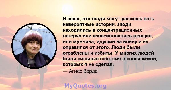 Я знаю, что люди могут рассказывать невероятные истории. Люди находились в концентрационных лагерях или изнасиловались женщин, или мужчина, идущий на войну и не оправился от этого. Люди были ограблены и избиты. У многих 