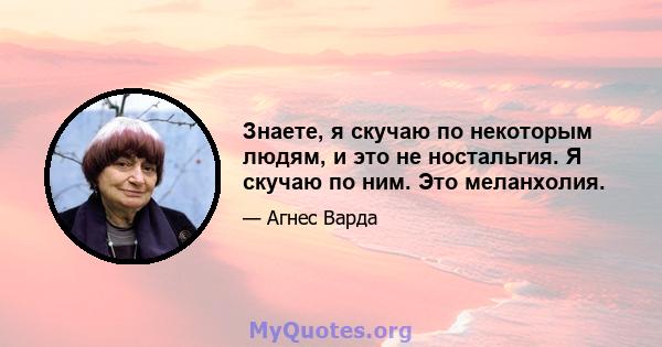 Знаете, я скучаю по некоторым людям, и это не ностальгия. Я скучаю по ним. Это меланхолия.