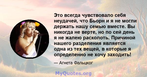 Это всегда чувствовало себя неудачей, что Бьорн и я не могли держать нашу семью вместе. Вы никогда не верте, но по сей день я не жалею расколоть. Причиной нашего разделения является одна из тех вещей, в которые я