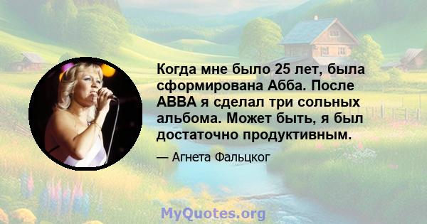 Когда мне было 25 лет, была сформирована Абба. После ABBA я сделал три сольных альбома. Может быть, я был достаточно продуктивным.