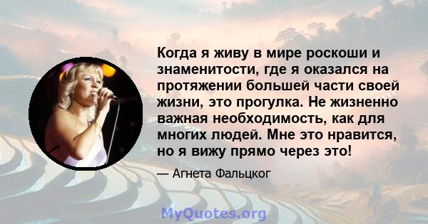 Когда я живу в мире роскоши и знаменитости, где я оказался на протяжении большей части своей жизни, это прогулка. Не жизненно важная необходимость, как для многих людей. Мне это нравится, но я вижу прямо через это!