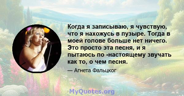 Когда я записываю, я чувствую, что я нахожусь в пузыре. Тогда в моей голове больше нет ничего. Это просто эта песня, и я пытаюсь по -настоящему звучать как то, о чем песня.