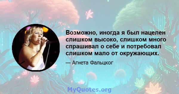 Возможно, иногда я был нацелен слишком высоко, слишком много спрашивал о себе и потребовал слишком мало от окружающих.