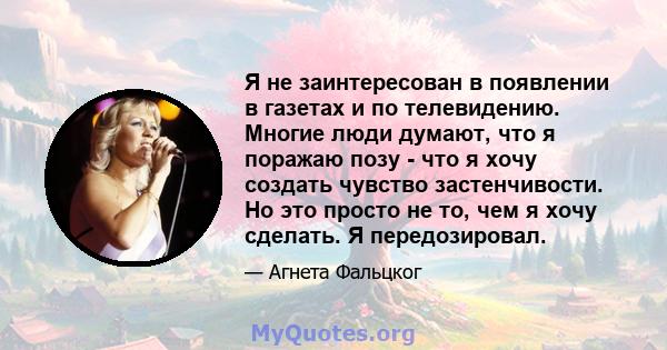 Я не заинтересован в появлении в газетах и ​​по телевидению. Многие люди думают, что я поражаю позу - что я хочу создать чувство застенчивости. Но это просто не то, чем я хочу сделать. Я передозировал.