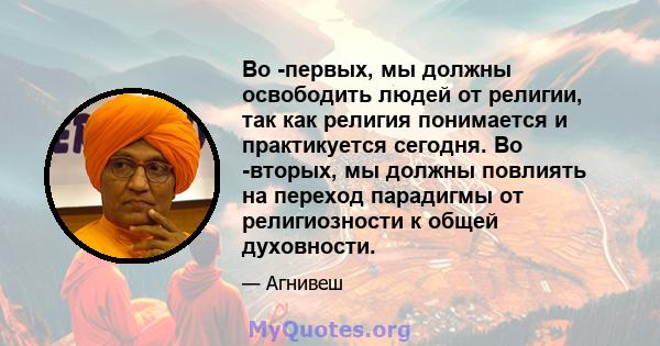 Во -первых, мы должны освободить людей от религии, так как религия понимается и практикуется сегодня. Во -вторых, мы должны повлиять на переход парадигмы от религиозности к общей духовности.