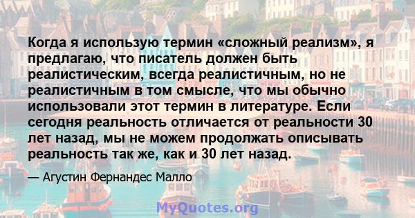 Когда я использую термин «сложный реализм», я предлагаю, что писатель должен быть реалистическим, всегда реалистичным, но не реалистичным в том смысле, что мы обычно использовали этот термин в литературе. Если сегодня