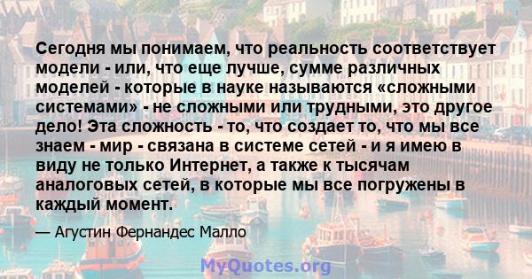 Сегодня мы понимаем, что реальность соответствует модели - или, что еще лучше, сумме различных моделей - которые в науке называются «сложными системами» - не сложными или трудными, это другое дело! Эта сложность - то,