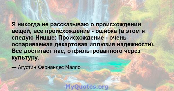 Я никогда не рассказываю о происхождении вещей, все происхождение - ошибка (в этом я следую Ницше: Происхождение - очень оспариваемая декартовая иллюзия надежности). Все достигает нас, отфильтрованного через культуру.