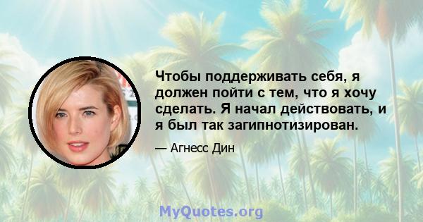 Чтобы поддерживать себя, я должен пойти с тем, что я хочу сделать. Я начал действовать, и я был так загипнотизирован.