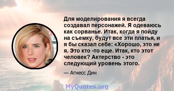 Для моделирования я всегда создавал персонажей. Я одеваюсь как сорванье. Итак, когда я пойду на съемку, будут все эти платья, и я бы сказал себе: «Хорошо, это не я. Это кто -то еще. Итак, кто этот человек? Актерство -