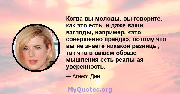 Когда вы молоды, вы говорите, как это есть, и даже ваши взгляды, например, «это совершенно правда», потому что вы не знаете никакой разницы, так что в вашем образе мышления есть реальная уверенность.