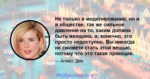 Не только в моделировании, но и в обществе, так же сильное давление на то, каким должна быть женщина, и, конечно, это просто недоступно. Вы никогда не сможете стать этой вещью, потому что это такая проекция.