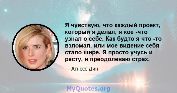 Я чувствую, что каждый проект, который я делал, я кое -что узнал о себе. Как будто я что -то взломал, или мое видение себя стало шире. Я просто учусь и расту, и преодолеваю страх.