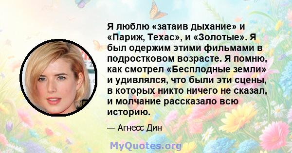 Я люблю «затаив дыхание» и «Париж, Техас», и «Золотые». Я был одержим этими фильмами в подростковом возрасте. Я помню, как смотрел «Бесплодные земли» и удивлялся, что были эти сцены, в которых никто ничего не сказал, и