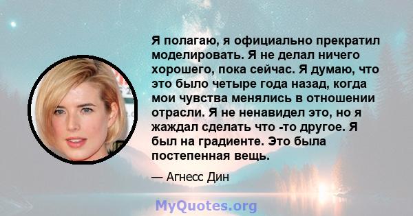 Я полагаю, я официально прекратил моделировать. Я не делал ничего хорошего, пока сейчас. Я думаю, что это было четыре года назад, когда мои чувства менялись в отношении отрасли. Я не ненавидел это, но я жаждал сделать