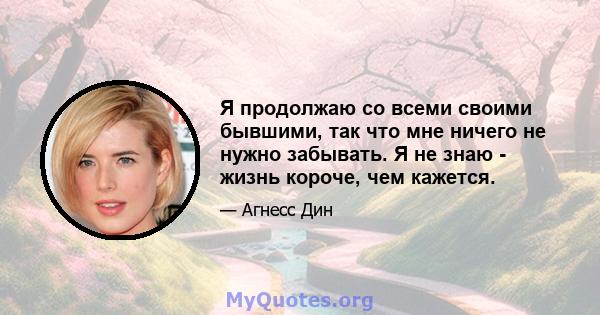 Я продолжаю со всеми своими бывшими, так что мне ничего не нужно забывать. Я не знаю - жизнь короче, чем кажется.