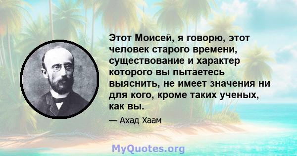 Этот Моисей, я говорю, этот человек старого времени, существование и характер которого вы пытаетесь выяснить, не имеет значения ни для кого, кроме таких ученых, как вы.