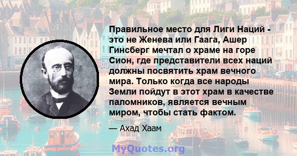 Правильное место для Лиги Наций - это не Женева или Гаага, Ашер Гинсберг мечтал о храме на горе Сион, где представители всех наций должны посвятить храм вечного мира. Только когда все народы Земли пойдут в этот храм в