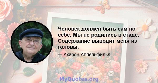 Человек должен быть сам по себе. Мы не родились в стаде. Содержание выводит меня из головы.