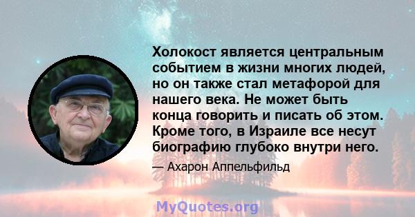 Холокост является центральным событием в жизни многих людей, но он также стал метафорой для нашего века. Не может быть конца говорить и писать об этом. Кроме того, в Израиле все несут биографию глубоко внутри него.