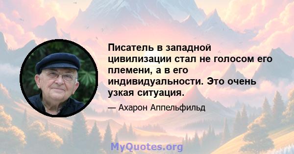 Писатель в западной цивилизации стал не голосом его племени, а в его индивидуальности. Это очень узкая ситуация.