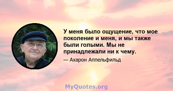 У меня было ощущение, что мое поколение и меня, и мы также были голыми. Мы не принадлежали ни к чему.