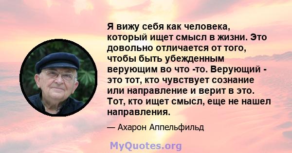 Я вижу себя как человека, который ищет смысл в жизни. Это довольно отличается от того, чтобы быть убежденным верующим во что -то. Верующий - это тот, кто чувствует сознание или направление и верит в это. Тот, кто ищет