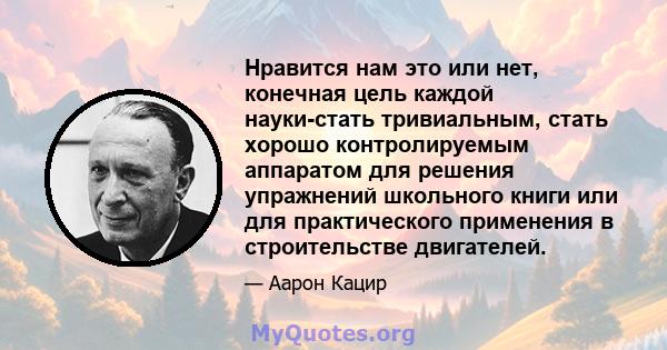 Нравится нам это или нет, конечная цель каждой науки-стать тривиальным, стать хорошо контролируемым аппаратом для решения упражнений школьного книги или для практического применения в строительстве двигателей.