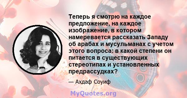 Теперь я смотрю на каждое предложение, на каждое изображение, в котором намеревается рассказать Западу об арабах и мусульманах с учетом этого вопроса: в какой степени он питается в существующих стереотипах и