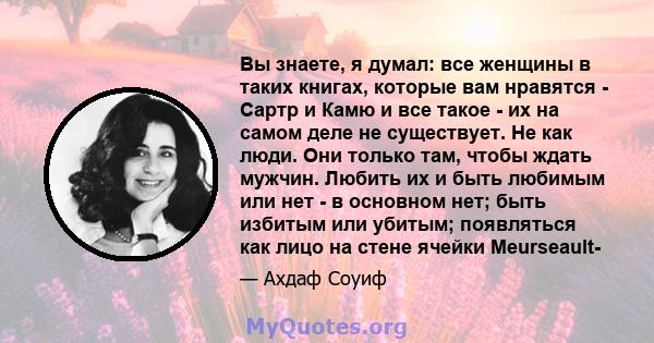 Вы знаете, я думал: все женщины в таких книгах, которые вам нравятся - Сартр и Камю и все такое - их на самом деле не существует. Не как люди. Они только там, чтобы ждать мужчин. Любить их и быть любимым или нет - в