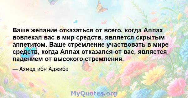 Ваше желание отказаться от всего, когда Аллах вовлекал вас в мир средств, является скрытым аппетитом. Ваше стремление участвовать в мире средств, когда Аллах отказался от вас, является падением от высокого стремления.