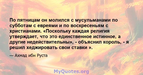 По пятницам он молился с мусульманами по субботам с евреями и по воскресеньям с христианами. «Поскольку каждая религия утверждает, что это единственное истинное, а другие недействительны», - объяснил король, - я решил