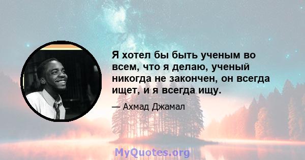 Я хотел бы быть ученым во всем, что я делаю, ученый никогда не закончен, он всегда ищет, и я всегда ищу.