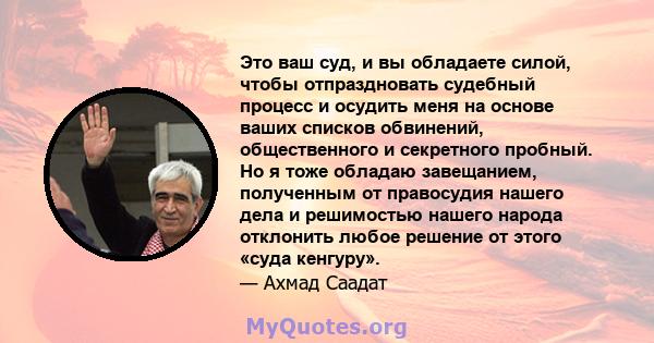 Это ваш суд, и вы обладаете силой, чтобы отпраздновать судебный процесс и осудить меня на основе ваших списков обвинений, общественного и секретного пробный. Но я тоже обладаю завещанием, полученным от правосудия нашего 