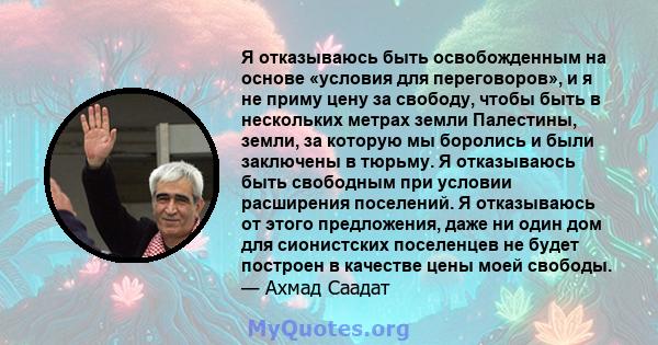 Я отказываюсь быть освобожденным на основе «условия для переговоров», и я не приму цену за свободу, чтобы быть в нескольких метрах земли Палестины, земли, за которую мы боролись и были заключены в тюрьму. Я отказываюсь