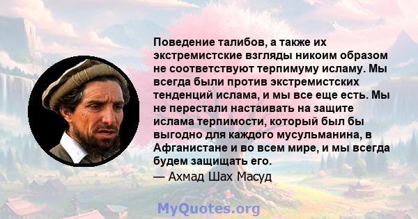 Поведение талибов, а также их экстремистские взгляды никоим образом не соответствуют терпимуму исламу. Мы всегда были против экстремистских тенденций ислама, и мы все еще есть. Мы не перестали настаивать на защите