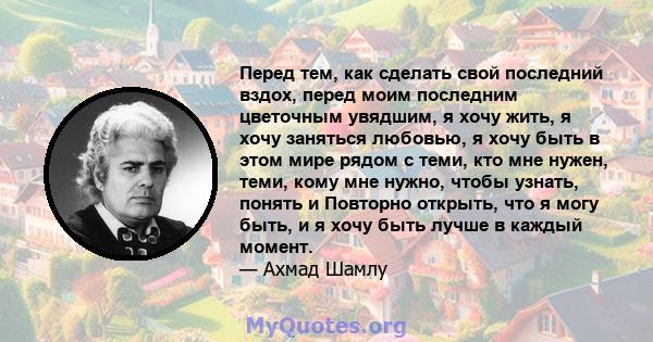 Перед тем, как сделать свой последний вздох, перед моим последним цветочным увядшим, я хочу жить, я хочу заняться любовью, я хочу быть в этом мире рядом с теми, кто мне нужен, теми, кому мне нужно, чтобы узнать, понять